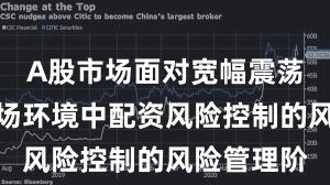 A股市场面对宽幅震荡周期的市场环境中配资风险控制的风险管理阶