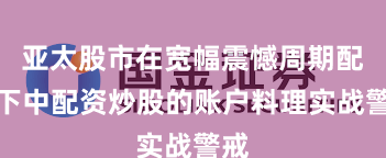 亚太股市在宽幅震憾周期配景下中配资炒股的账户料理实战警戒