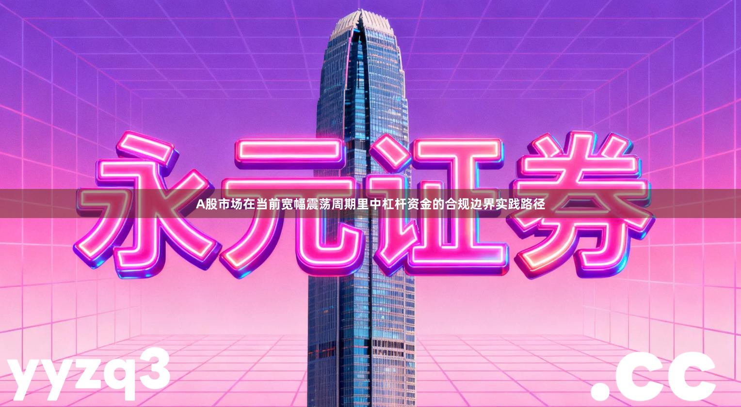 A股市场在当前宽幅震荡周期里中杠杆资金的合规边界实践路径